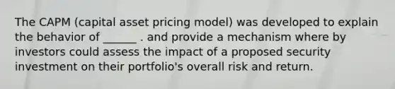 The CAPM (capital asset pricing model) was developed to explain the behavior of ______ . and provide a mechanism where by investors could assess the impact of a proposed security investment on their portfolio's overall risk and return.