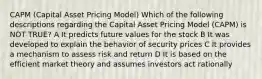 CAPM (Capital Asset Pricing Model) Which of the following descriptions regarding the Capital Asset Pricing Model (CAPM) is NOT TRUE? A It predicts future values for the stock B It was developed to explain the behavior of security prices C It provides a mechanism to assess risk and return D It is based on the efficient market theory and assumes investors act rationally