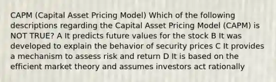 CAPM (Capital Asset Pricing Model) Which of the following descriptions regarding the Capital Asset Pricing Model (CAPM) is NOT TRUE? A It predicts future values for the stock B It was developed to explain the behavior of security prices C It provides a mechanism to assess risk and return D It is based on the efficient market theory and assumes investors act rationally