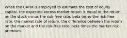 When the CAPM is employed to estimate the cost of equity capital, the expected excess market return is equal to the return on the stock minus the risk-free rate. beta times the risk-free rate. the market rate of return. the difference between the return on the market and the risk-free rate. beta times the market risk premium.