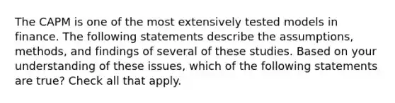 The CAPM is one of the most extensively tested models in finance. The following statements describe the assumptions, methods, and findings of several of these studies. Based on your understanding of these issues, which of the following statements are true? Check all that apply.