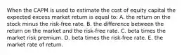 When the CAPM is used to estimate the cost of equity capital the expected excess market return is equal to: A. the return on the stock minus the risk-free rate. B. the difference between the return on the market and the risk-free rate. C. beta times the market risk premium. D. beta times the risk-free rate. E. the market rate of return.