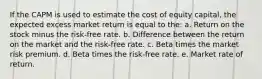 If the CAPM is used to estimate the cost of equity capital, the expected excess market return is equal to the: a. Return on the stock minus the risk-free rate. b. Difference between the return on the market and the risk-free rate. c. Beta times the market risk premium. d. Beta times the risk-free rate. e. Market rate of return.