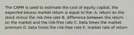 The CAPM is used to estimate the cost of equity capital, the expected excess market return is equal to the: A. return on the stock minus the risk-free rate B. difference between the return on the market and the risk-free rate C. beta times the market premium D. beta times the risk-free rate E. market rate of return