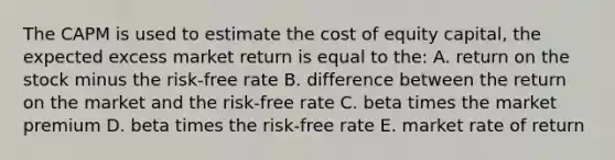 The CAPM is used to estimate the cost of equity capital, the expected excess market return is equal to the: A. return on the stock minus the risk-free rate B. difference between the return on the market and the risk-free rate C. beta times the market premium D. beta times the risk-free rate E. market rate of return