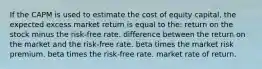 If the CAPM is used to estimate the cost of equity capital, the expected excess market return is equal to the: return on the stock minus the risk-free rate. difference between the return on the market and the risk-free rate. beta times the market risk premium. beta times the risk-free rate. market rate of return.