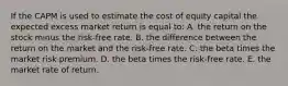 If the CAPM is used to estimate the cost of equity capital the expected excess market return is equal to: A. the return on the stock minus the risk-free rate. B. the difference between the return on the market and the risk-free rate. C. the beta times the market risk premium. D. the beta times the risk-free rate. E. the market rate of return.