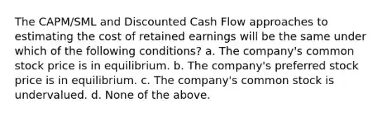 The CAPM/SML and Discounted Cash Flow approaches to estimating the cost of retained earnings will be the same under which of the following conditions? a. The company's common stock price is in equilibrium. b. The company's preferred stock price is in equilibrium. c. The company's common stock is undervalued. d. None of the above.