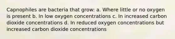 Capnophiles are bacteria that grow: a. Where little or no oxygen is present b. In low oxygen concentrations c. In increased carbon dioxide concentrations d. In reduced oxygen concentrations but increased carbon dioxide concentrations