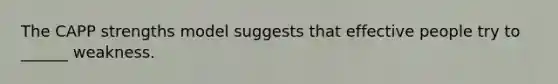 The CAPP strengths model suggests that effective people try to ______ weakness.