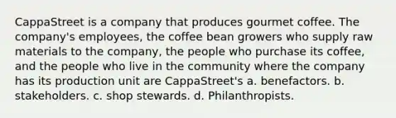 CappaStreet is a company that produces gourmet coffee. The company's employees, the coffee bean growers who supply raw materials to the company, the people who purchase its coffee, and the people who live in the community where the company has its production unit are CappaStreet's a. benefactors. b. stakeholders. c. shop stewards. d. Philanthropists.