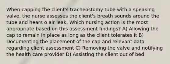 When capping the client's tracheostomy tube with a speaking valve, the nurse assesses the client's breath sounds around the tube and hears o air leak. Which nursing action is the most appropriate based on this assessment findings? A) Allowing the cap to remain in place as long as the client tolerates it B) Documenting the placement of the cap and relevant data regarding client assessment C) Removing the valve and notifying the health care provider D) Assisting the client out of bed