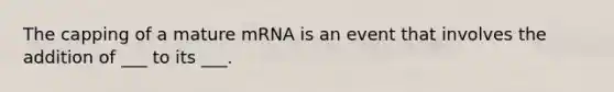 The capping of a mature mRNA is an event that involves the addition of ___ to its ___.