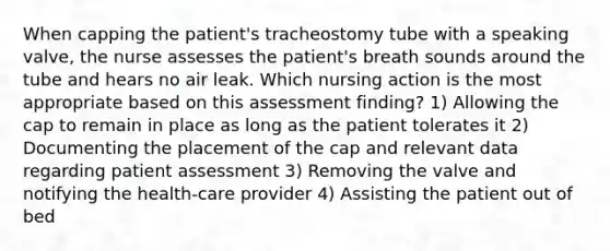 When capping the patient's tracheostomy tube with a speaking valve, the nurse assesses the patient's breath sounds around the tube and hears no air leak. Which nursing action is the most appropriate based on this assessment finding? 1) Allowing the cap to remain in place as long as the patient tolerates it 2) Documenting the placement of the cap and relevant data regarding patient assessment 3) Removing the valve and notifying the health-care provider 4) Assisting the patient out of bed