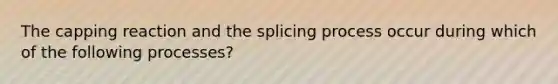 The capping reaction and the splicing process occur during which of the following processes?