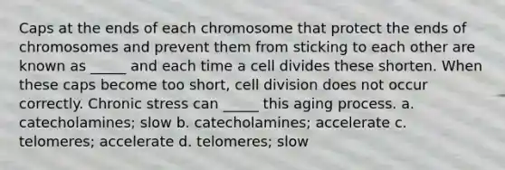 Caps at the ends of each chromosome that protect the ends of chromosomes and prevent them from sticking to each other are known as _____ and each time a cell divides these shorten. When these caps become too short, <a href='https://www.questionai.com/knowledge/kjHVAH8Me4-cell-division' class='anchor-knowledge'>cell division</a> does not occur correctly. Chronic stress can _____ this aging process. a. catecholamines; slow b. catecholamines; accelerate c. telomeres; accelerate d. telomeres; slow