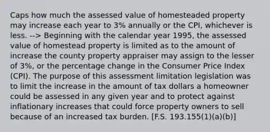 Caps how much the assessed value of homesteaded property may increase each year to 3% annually or the CPI, whichever is less. --> Beginning with the calendar year 1995, the assessed value of homestead property is limited as to the amount of increase the county property appraiser may assign to the lesser of 3%, or the percentage change in the Consumer Price Index (CPI). The purpose of this assessment limitation legislation was to limit the increase in the amount of tax dollars a homeowner could be assessed in any given year and to protect against inflationary increases that could force property owners to sell because of an increased tax burden. [F.S. 193.155(1)(a)(b)]