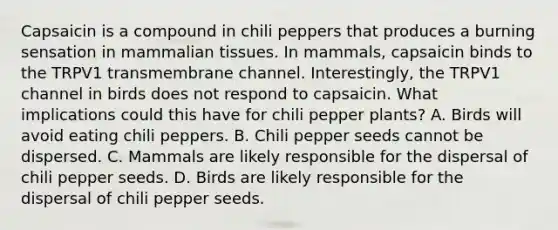 Capsaicin is a compound in chili peppers that produces a burning sensation in mammalian tissues. In mammals, capsaicin binds to the TRPV1 transmembrane channel. Interestingly, the TRPV1 channel in birds does not respond to capsaicin. What implications could this have for chili pepper plants? A. Birds will avoid eating chili peppers. B. Chili pepper seeds cannot be dispersed. C. Mammals are likely responsible for the dispersal of chili pepper seeds. D. Birds are likely responsible for the dispersal of chili pepper seeds.