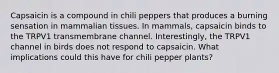 Capsaicin is a compound in chili peppers that produces a burning sensation in mammalian tissues. In mammals, capsaicin binds to the TRPV1 transmembrane channel. Interestingly, the TRPV1 channel in birds does not respond to capsaicin. What implications could this have for chili pepper plants?