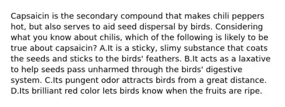 Capsaicin is the secondary compound that makes chili peppers hot, but also serves to aid seed dispersal by birds. Considering what you know about chilis, which of the following is likely to be true about capsaicin? A.It is a sticky, slimy substance that coats the seeds and sticks to the birds' feathers. B.It acts as a laxative to help seeds pass unharmed through the birds' digestive system. C.Its pungent odor attracts birds from a great distance. D.Its brilliant red color lets birds know when the fruits are ripe.