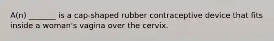 A(n) _______ is a cap-shaped rubber contraceptive device that fits inside a woman's vagina over the cervix.