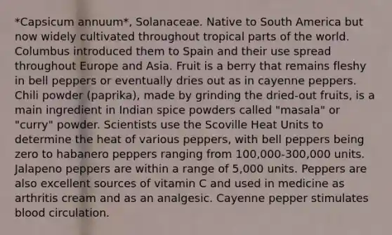 *Capsicum annuum*, Solanaceae. Native to South America but now widely cultivated throughout tropical parts of the world. Columbus introduced them to Spain and their use spread throughout Europe and Asia. Fruit is a berry that remains fleshy in bell peppers or eventually dries out as in cayenne peppers. Chili powder (paprika), made by grinding the dried-out fruits, is a main ingredient in Indian spice powders called "masala" or "curry" powder. Scientists use the Scoville Heat Units to determine the heat of various peppers, with bell peppers being zero to habanero peppers ranging from 100,000-300,000 units. Jalapeno peppers are within a range of 5,000 units. Peppers are also excellent sources of vitamin C and used in medicine as arthritis cream and as an analgesic. Cayenne pepper stimulates blood circulation.