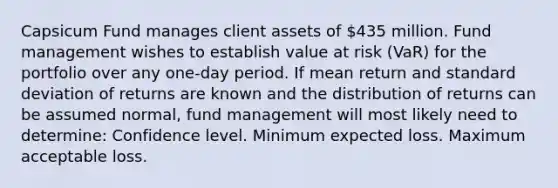 Capsicum Fund manages client assets of 435 million. Fund management wishes to establish value at risk (VaR) for the portfolio over any one-day period. If mean return and standard deviation of returns are known and the distribution of returns can be assumed normal, fund management will most likely need to determine: Confidence level. Minimum expected loss. Maximum acceptable loss.