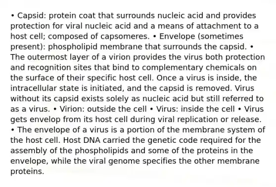 • Capsid: protein coat that surrounds nucleic acid and provides protection for viral nucleic acid and a means of attachment to a host cell; composed of capsomeres. • Envelope (sometimes present): phospholipid membrane that surrounds the capsid. • The outermost layer of a virion provides the virus both protection and recognition sites that bind to complementary chemicals on the surface of their specific host cell. Once a virus is inside, the intracellular state is initiated, and the capsid is removed. Virus without its capsid exists solely as nucleic acid but still referred to as a virus. • Virion: outside the cell • Virus: inside the cell • Virus gets envelop from its host cell during viral replication or release. • The envelope of a virus is a portion of the membrane system of the host cell. Host DNA carried the genetic code required for the assembly of the phospholipids and some of the proteins in the envelope, while the viral genome specifies the other membrane proteins.