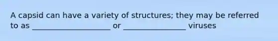 A capsid can have a variety of structures; they may be referred to as ____________________ or ________________ viruses