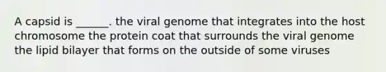 A capsid is ______. the viral genome that integrates into the host chromosome the protein coat that surrounds the viral genome the lipid bilayer that forms on the outside of some viruses