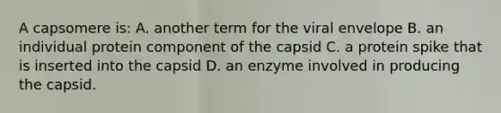 A capsomere is: A. another term for the viral envelope B. an individual protein component of the capsid C. a protein spike that is inserted into the capsid D. an enzyme involved in producing the capsid.