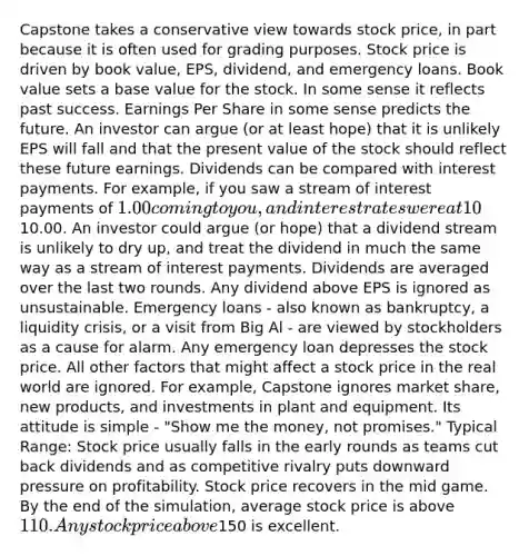 Capstone takes a conservative view towards stock price, in part because it is often used for grading purposes. Stock price is driven by book value, EPS, dividend, and emergency loans. Book value sets a base value for the stock. In some sense it reflects past success. Earnings Per Share in some sense predicts the future. An investor can argue (or at least hope) that it is unlikely EPS will fall and that the present value of the stock should reflect these future earnings. Dividends can be compared with interest payments. For example, if you saw a stream of interest payments of 1.00 coming to you, and interest rates were at 10%, you could deduce that you owned a principal of10.00. An investor could argue (or hope) that a dividend stream is unlikely to dry up, and treat the dividend in much the same way as a stream of interest payments. Dividends are averaged over the last two rounds. Any dividend above EPS is ignored as unsustainable. Emergency loans - also known as bankruptcy, a liquidity crisis, or a visit from Big Al - are viewed by stockholders as a cause for alarm. Any emergency loan depresses the stock price. All other factors that might affect a stock price in the real world are ignored. For example, Capstone ignores market share, new products, and investments in plant and equipment. Its attitude is simple - "Show me the money, not promises." Typical Range: Stock price usually falls in the early rounds as teams cut back dividends and as competitive rivalry puts downward pressure on profitability. Stock price recovers in the mid game. By the end of the simulation, average stock price is above 110. Any stock price above150 is excellent.