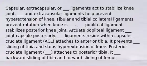 Capsular, extracapsular, or ___ ligaments act to stabilize knee joint. ___ and extracapsular ligaments help prevent hyperextension of knee. Fibular and tibial collateral ligaments prevent rotation when knee is ___. ___ popliteal ligament stabilizes posterior knee joint. Arcuate popliteal ligament ___ joint capsule posteriorly. ___ ligaments reside within capsule. ___ cruciate ligament (ACL) attaches to anterior tibia. It prevents ___ sliding of tibia and stops hyperextension of knee. Posterior cruciate ligament (___) attaches to posterior tibia. It ___ backward sliding of tibia and forward sliding of femur.