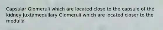 Capsular Glomeruli which are located close to the capsule of the kidney Juxtamedullary Glomeruli which are located closer to the medulla