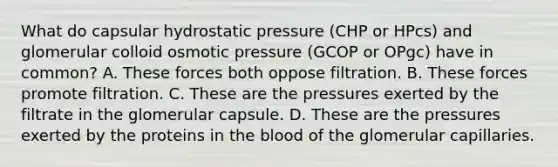 What do capsular hydrostatic pressure (CHP or HPcs) and glomerular colloid osmotic pressure (GCOP or OPgc) have in common? A. These forces both oppose filtration. B. These forces promote filtration. C. These are the pressures exerted by the filtrate in the glomerular capsule. D. These are the pressures exerted by the proteins in <a href='https://www.questionai.com/knowledge/k7oXMfj7lk-the-blood' class='anchor-knowledge'>the blood</a> of the glomerular capillaries.