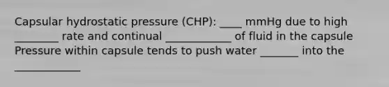 Capsular hydrostatic pressure (CHP): ____ mmHg due to high ________ rate and continual ____________ of fluid in the capsule Pressure within capsule tends to push water _______ into the ____________