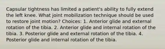 Capsular tightness has limited a patient's ability to fully extend the left knee. What joint mobilization technique should be used to restore joint motion? Choices: 1. Anterior glide and external rotation of the tibia. 2. Anterior glide and internal rotation of the tibia. 3. Posterior glide and external rotation of the tibia. 4. Posterior glide and internal rotation of the tibia.