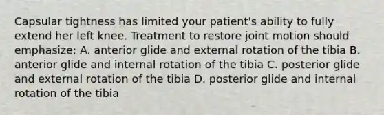 Capsular tightness has limited your patient's ability to fully extend her left knee. Treatment to restore joint motion should emphasize: A. anterior glide and external rotation of the tibia B. anterior glide and internal rotation of the tibia C. posterior glide and external rotation of the tibia D. posterior glide and internal rotation of the tibia