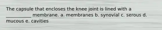 The capsule that encloses the knee joint is lined with a ___________ membrane. a. membranes b. synovial c. serous d. mucous e. cavities