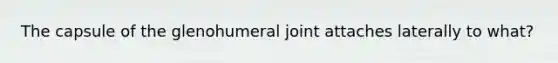 The capsule of the glenohumeral joint attaches laterally to what?