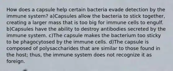 How does a capsule help certain bacteria evade detection by the immune system? a)Capsules allow the bacteria to stick together, creating a larger mass that is too big for immune cells to engulf. b)Capsules have the ability to destroy antibodies secreted by the immune system. c)The capsule makes the bacterium too sticky to be phagocytosed by the immune cells. d)The capsule is composed of polysaccharides that are similar to those found in the host; thus, the immune system does not recognize it as foreign.