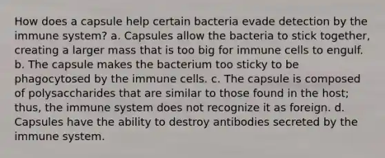 How does a capsule help certain bacteria evade detection by the immune system? a. Capsules allow the bacteria to stick together, creating a larger mass that is too big for immune cells to engulf. b. The capsule makes the bacterium too sticky to be phagocytosed by the immune cells. c. The capsule is composed of polysaccharides that are similar to those found in the host; thus, the immune system does not recognize it as foreign. d. Capsules have the ability to destroy antibodies secreted by the immune system.