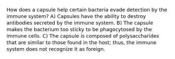 How does a capsule help certain bacteria evade detection by the immune system? A) Capsules have the ability to destroy antibodies secreted by the immune system. B) The capsule makes the bacterium too sticky to be phagocytosed by the immune cells. C) The capsule is composed of polysaccharides that are similar to those found in the host; thus, the immune system does not recognize it as foreign.