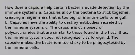 How does a capsule help certain bacteria evade detection by the immune system? a. Capsules allow the bacteria to stick together, creating a larger mass that is too big for immune cells to engulf. b. Capsules have the ability to destroy antibodies secreted by the immune system. c. The capsule is composed of polysaccharides that are similar to those found in the host; thus, the immune system does not recognize it as foreign. d. The capsule makes the bacterium too sticky to be phagocytosed by the immune cells.