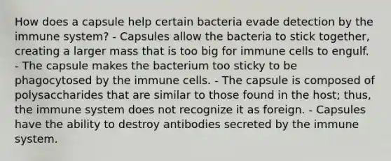 How does a capsule help certain bacteria evade detection by the immune system? - Capsules allow the bacteria to stick together, creating a larger mass that is too big for immune cells to engulf. - The capsule makes the bacterium too sticky to be phagocytosed by the immune cells. - The capsule is composed of polysaccharides that are similar to those found in the host; thus, the immune system does not recognize it as foreign. - Capsules have the ability to destroy antibodies secreted by the immune system.