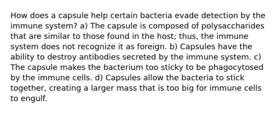 How does a capsule help certain bacteria evade detection by the immune system? a) The capsule is composed of polysaccharides that are similar to those found in the host; thus, the immune system does not recognize it as foreign. b) Capsules have the ability to destroy antibodies secreted by the immune system. c) The capsule makes the bacterium too sticky to be phagocytosed by the immune cells. d) Capsules allow the bacteria to stick together, creating a larger mass that is too big for immune cells to engulf.