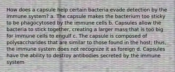 How does a capsule help certain bacteria evade detection by the immune system? a. The capsule makes the bacterium too sticky to be phagocytosed by the immune cells b. Capsules allow the bacteria to stick together, creating a larger mass that is too big for immune cells to engulf c. The capsule is composed of polysaccharides that are similar to those found in the host; thus, the immune system does not recognize it as foreign d. Capsules have the ability to destroy antibodies secreted by the immune system