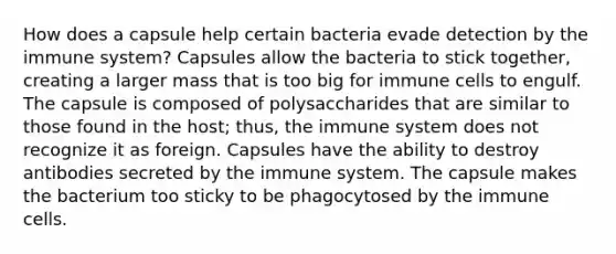 How does a capsule help certain bacteria evade detection by the immune system? Capsules allow the bacteria to stick together, creating a larger mass that is too big for immune cells to engulf. The capsule is composed of polysaccharides that are similar to those found in the host; thus, the immune system does not recognize it as foreign. Capsules have the ability to destroy antibodies secreted by the immune system. The capsule makes the bacterium too sticky to be phagocytosed by the immune cells.