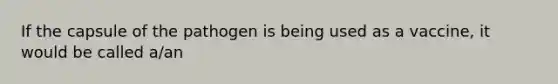 If the capsule of the pathogen is being used as a vaccine, it would be called a/an