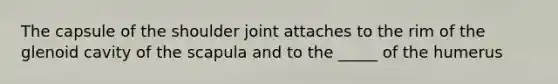 The capsule of the shoulder joint attaches to the rim of the glenoid cavity of the scapula and to the _____ of the humerus